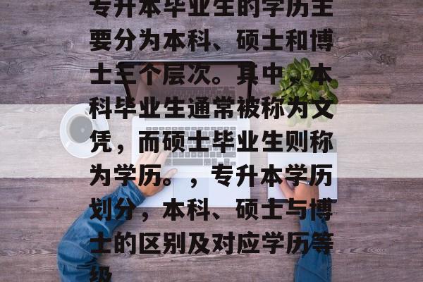 专升本毕业生的学历主要分为本科、硕士和博士三个层次。其中,本科毕业生通常被称为文凭,而硕士毕业生则称为学历。,专升本学历划分,本科、硕士与博士的区别及对应学历等级 专升本毕业生的学历主要分为本科、硕士和博士三个层次。其中,本科毕业生通常被称为文凭,而硕士毕业生则称为学历。,专升本学历划分,本科、硕士与博士的区别及对应学历等级