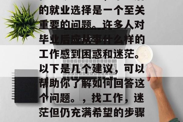 在当今社会中,毕业后的就业选择是一个至关重要的问题。许多人对毕业后应从事什么样的工作感到困惑和迷茫。以下是几个建议,可以帮助你了解如何回答这个问题。,找工作,迷茫但仍充满希望的步骤指南 在当今社会中,毕业后的就业选择是一个至关重要的问题。许多人对毕业后应从事什么样的工作感到困惑和迷茫。以下是几个建议,可以帮助你了解如何回答这个问题。,找工作,迷茫但仍充满希望的步骤指南