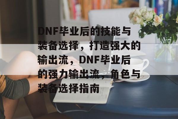 DNF毕业后的技能与装备选择,打造强大的输出流,DNF毕业后的强力输出流,角色与装备选择指南 DNF毕业后的技能与装备选择,打造强大的输出流,DNF毕业后的强力输出流,角色与装备选择指南