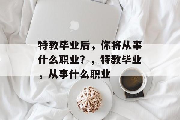 特教毕业后,你将从事什么职业?,特教毕业,从事什么职业 特教毕业后,你将从事什么职业?,特教毕业,从事什么职业