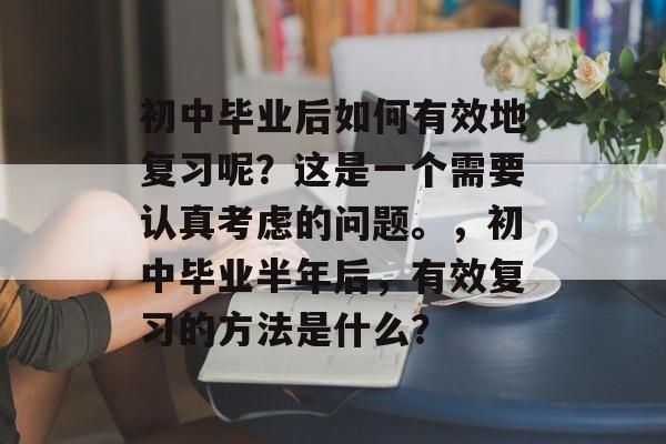 初中毕业后如何有效地复习呢？这是一个需要认真考虑的问题。，初中毕业半年后，有效复习的方法是什么？