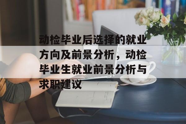 动检毕业后选择的就业方向及前景分析，动检毕业生就业前景分析与求职建议