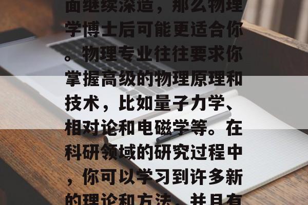 物理博士毕业后,你可以选择去很多领域工作,如科研、教育、医疗等。如果你想在科研方面继续深造,那么物理学博士后可能更适合你。物理专业往往要求你掌握高级的物理原理和技术,比如量子力学、相对论和电磁学等。在科研领域的研究过程中,你可以学习到许多新的理论和方法,并且有机会与业界顶尖的研究人员合作。,物理学博士后,未来科研方向的选择 物理博士毕业后,你可以选择去很多领域工作,如科研、教育、医疗等。如果你想在科研方面继续深造,那么物理学博士后可能更适合你。物理专业往往要求你掌握高级的物理原理和技术,比如量子力学、相对论和电磁学等。在科研领域的研究过程中,你可以学习到许多新的理论和方法,并且有机会与业界顶尖的研究人员合作。,物理学博士后,未来科研方向的选择