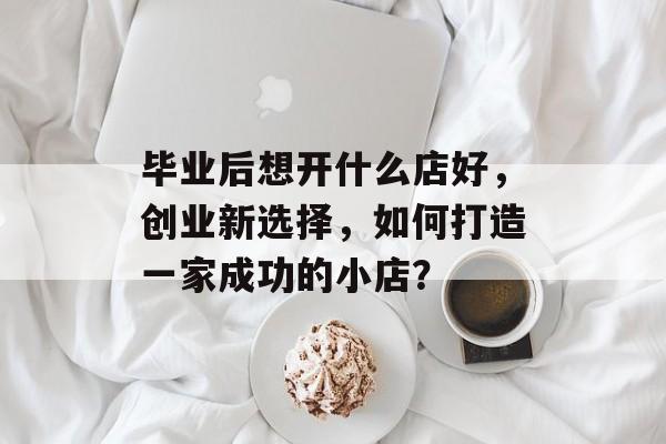 毕业后想开什么店好，创业新选择，如何打造一家成功的小店？