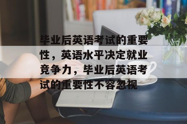 毕业后英语考试的重要性，英语水平决定就业竞争力，毕业后英语考试的重要性不容忽视