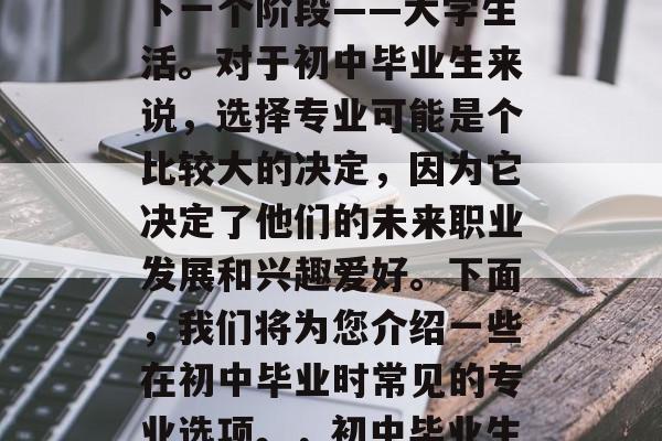 初中毕业，通常意味着学生们开始步入人生的下一个阶段——大学生活。对于初中毕业生来说，选择专业可能是个比较大的决定，因为它决定了他们的未来职业发展和兴趣爱好。下面，我们将为您介绍一些在初中毕业时常见的专业选项。，初中毕业生必选专业，八大专业供你选择
