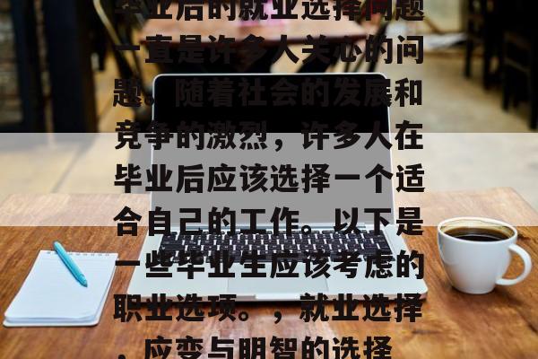 毕业后的就业选择问题一直是许多人关心的问题。随着社会的发展和竞争的激烈,许多人在毕业后应该选择一个适合自己的工作。以下是一些毕业生应该考虑的职业选项。,就业选择,应变与明智的选择 毕业后的就业选择问题一直是许多人关心的问题。随着社会的发展和竞争的激烈,许多人在毕业后应该选择一个适合自己的工作。以下是一些毕业生应该考虑的职业选项。,就业选择,应变与明智的选择