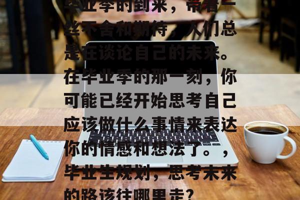 毕业季的到来,带着一丝不舍和期待,人们总是在谈论自己的未来。在毕业季的那一刻,你可能已经开始思考自己应该做什么事情来表达你的情感和想法了。,毕业生规划,思考未来的路该往哪里走? 毕业季的到来,带着一丝不舍和期待,人们总是在谈论自己的未来。在毕业季的那一刻,你可能已经开始思考自己应该做什么事情来表达你的情感和想法了。,毕业生规划,思考未来的路该往哪里走?