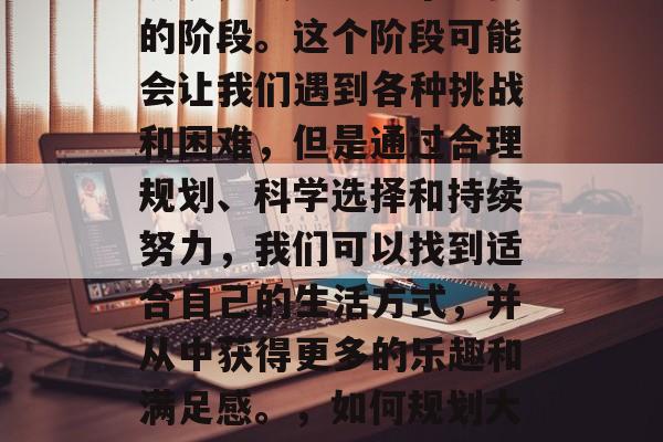 毕业后的宿舍生活,可以说是人生中一个重要的阶段。这个阶段可能会让我们遇到各种挑战和困难,但是通过合理规划、科学选择和持续努力,我们可以找到适合自己的生活方式,并从中获得更多的乐趣和满足感。,如何规划大学四年,找到适合自己的生活方式 毕业后的宿舍生活,可以说是人生中一个重要的阶段。这个阶段可能会让我们遇到各种挑战和困难,但是通过合理规划、科学选择和持续努力,我们可以找到适合自己的生活方式,并从中获得更多的乐趣和满足感。,如何规划大学四年,找到适合自己的生活方式