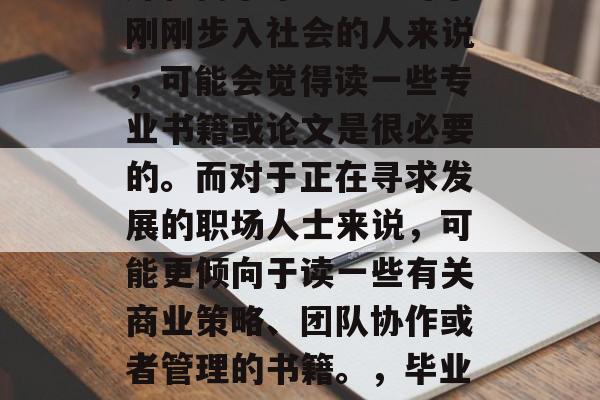 毕业后的阅读选择应根据个人的兴趣、兴趣爱好和需求来决定。对于刚刚步入社会的人来说，可能会觉得读一些专业书籍或论文是很必要的。而对于正在寻求发展的职场人士来说，可能更倾向于读一些有关商业策略、团队协作或者管理的书籍。，毕业后的最佳阅读选择，满足兴趣需求与职业发展路径分析