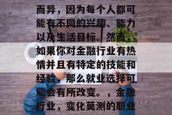 毕业后的职业选择因人而异,因为每个人都可能有不同的兴趣、能力以及生活目标。然而,如果你对金融行业有热情并且有特定的技能和经验,那么就业选择可能会有所改变。,金融行业,变化莫测的职业选择 毕业后的职业选择因人而异,因为每个人都可能有不同的兴趣、能力以及生活目标。然而,如果你对金融行业有热情并且有特定的技能和经验,那么就业选择可能会有所改变。,金融行业,变化莫测的职业选择