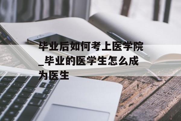 毕业后如何考上医学院_毕业的医学生怎么成为医生 毕业后如何考上医学院_毕业的医学生怎么成为医生