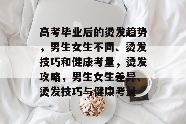 高考毕业后的烫发趋势，男生女生不同、烫发技巧和健康考量，烫发攻略，男生女生差异、烫发技巧与健康考量