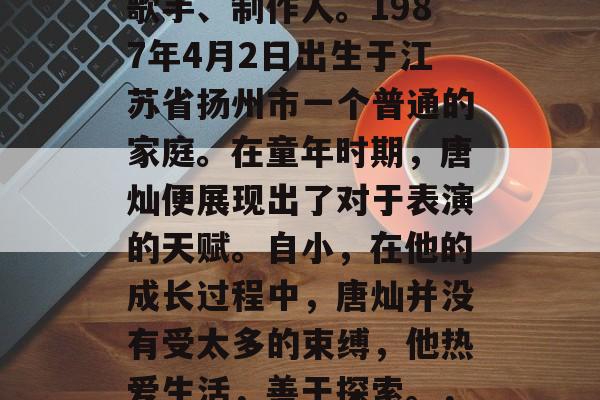 唐灿，中国内地演员、歌手、制作人。1987年4月2日出生于江苏省扬州市一个普通的家庭。在童年时期，唐灿便展现出了对于表演的天赋。自小，在他的成长过程中，唐灿并没有受太多的束缚，他热爱生活，善于探索。，唐灿，童星成长记
