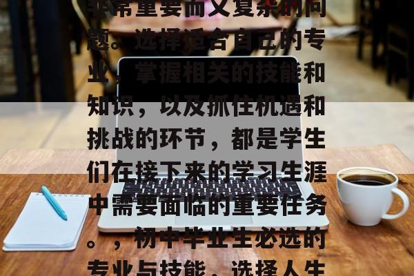 初中毕业的选择是一个非常重要而又复杂的问题。选择适合自己的专业,掌握相关的技能和知识,以及抓住机遇和挑战的环节,都是学生们在接下来的学习生涯中需要面临的重要任务。,初中毕业生必选的专业与技能,选择人生的航标 初中毕业的选择是一个非常重要而又复杂的问题。选择适合自己的专业,掌握相关的技能和知识,以及抓住机遇和挑战的环节,都是学生们在接下来的学习生涯中需要面临的重要任务。,初中毕业生必选的专业与技能,选择人生的航标