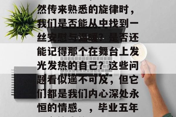 毕业多年后，当耳边突然传来熟悉的旋律时，我们是否能从中找到一丝安慰与温暖？是否还能记得那个在舞台上发光发热的自己？这些问题看似遥不可及，但它们都是我们内心深处永恒的情感。，毕业五年，音符中的回忆