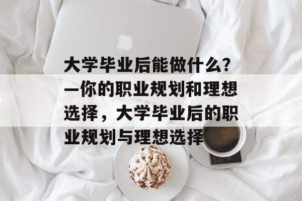 大学毕业后能做什么?—你的职业规划和理想选择,大学毕业后的职业规划与理想选择 大学毕业后能做什么?—你的职业规划和理想选择,大学毕业后的职业规划与理想选择