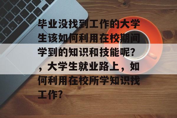 毕业没找到工作的大学生该如何利用在校期间学到的知识和技能呢?,大学生就业路上,如何利用在校所学知识找工作? 毕业没找到工作的大学生该如何利用在校期间学到的知识和技能呢?,大学生就业路上,如何利用在校所学知识找工作?