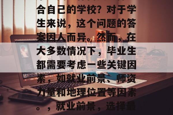 毕业找工作需要选择适合自己的学校?对于学生来说,这个问题的答案因人而异。然而,在大多数情况下,毕业生都需要考虑一些关键因素,如就业前景、师资力量和地理位置等因素。,就业前景,选择最适合自己的学校 毕业找工作需要选择适合自己的学校?对于学生来说,这个问题的答案因人而异。然而,在大多数情况下,毕业生都需要考虑一些关键因素,如就业前景、师资力量和地理位置等因素。,就业前景,选择最适合自己的学校