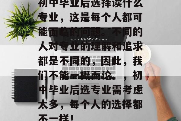 初中毕业后选择读什么专业,这是每个人都可能面临的问题。不同的人对专业的理解和追求都是不同的,因此,我们不能一概而论。,初中毕业后选专业需考虑太多,每个人的选择都不一样! 初中毕业后选择读什么专业,这是每个人都可能面临的问题。不同的人对专业的理解和追求都是不同的,因此,我们不能一概而论。,初中毕业后选专业需考虑太多,每个人的选择都不一样!