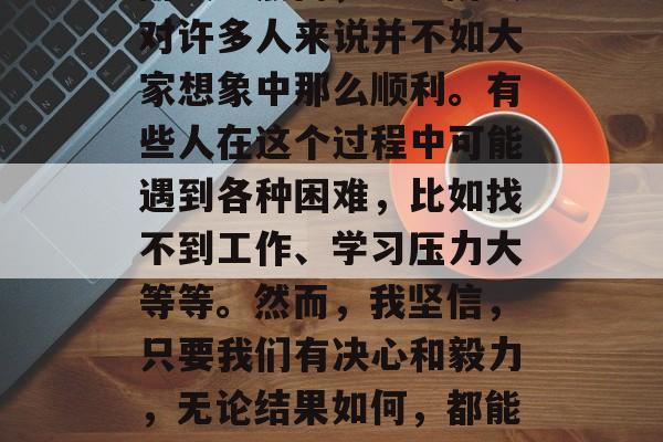 毕业季即将来临，对于大多数人来说，这是一个充满了期待和挑战的阶段。然而，这一阶段对许多人来说并不如大家想象中那么顺利。有些人在这个过程中可能遇到各种困难，比如找不到工作、学习压力大等等。然而，我坚信，只要我们有决心和毅力，无论结果如何，都能找到自己的价值。，找工作难？别怕！坚持下去，总会找到属于自己的位置。