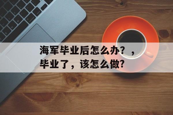 海军毕业后怎么办？，毕业了，该怎么做?