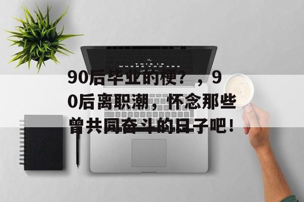 90后毕业的梗？，90后离职潮，怀念那些曾共同奋斗的日子吧！