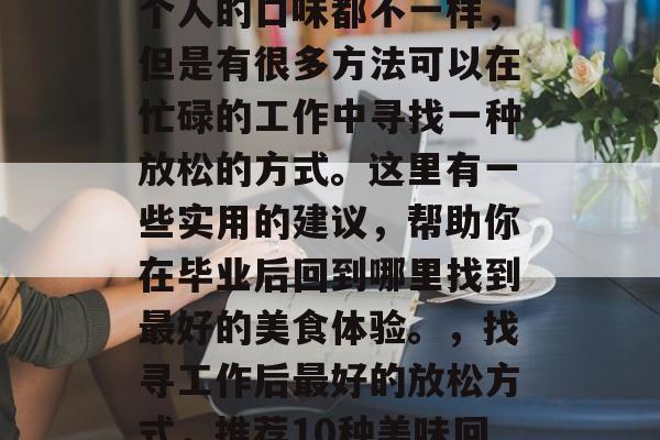 毕业后回到哪里吃?每个人的口味都不一样,但是有很多方法可以在忙碌的工作中寻找一种放松的方式。这里有一些实用的建议,帮助你在毕业后回到哪里找到最好的美食体验。,找寻工作后最好的放松方式,推荐10种美味回乡小吃和餐厅 毕业后回到哪里吃?每个人的口味都不一样,但是有很多方法可以在忙碌的工作中寻找一种放松的方式。这里有一些实用的建议,帮助你在毕业后回到哪里找到最好的美食体验。,找寻工作后最好的放松方式,推荐10种美味回乡小吃和餐厅