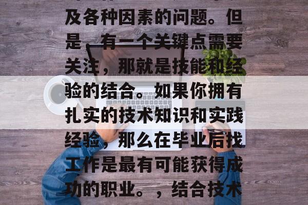 毕业后应该选择什么样的工作呢？这是一个涉及各种因素的问题。但是，有一个关键点需要关注，那就是技能和经验的结合。如果你拥有扎实的技术知识和实践经验，那么在毕业后找工作是最有可能获得成功的职业。，结合技术与经验，毕业后最适合的职业选择