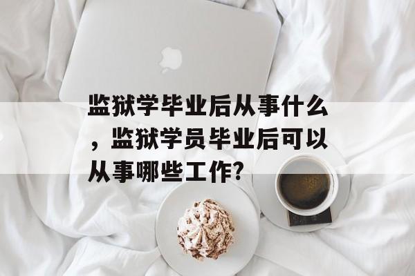 监狱学毕业后从事什么,监狱学员毕业后可以从事哪些工作? 监狱学毕业后从事什么,监狱学员毕业后可以从事哪些工作?