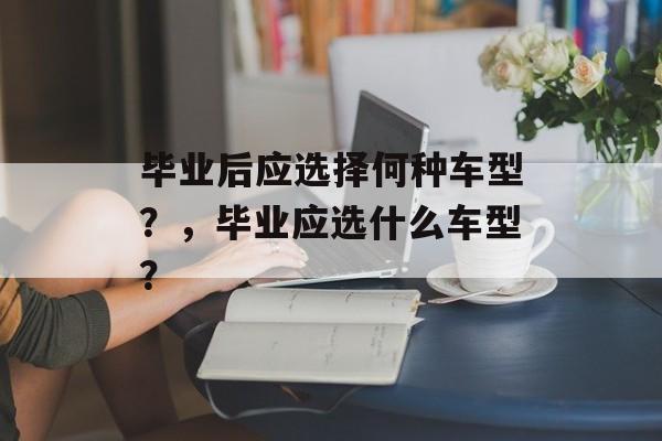 毕业后应选择何种车型?,毕业应选什么车型? 毕业后应选择何种车型?,毕业应选什么车型?