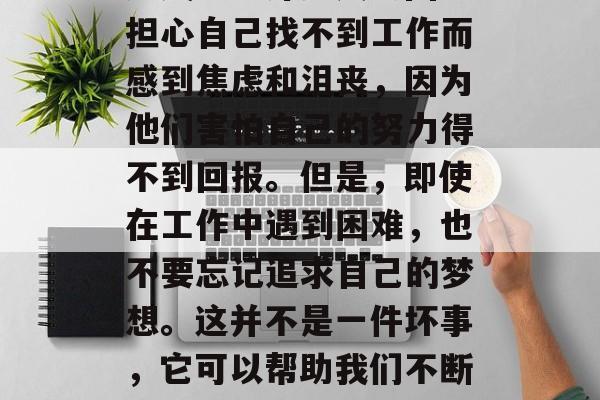 毕业后最怕听到的是自己可能无法找到一份满意的工作，或者可能遭遇失业。许多人会因为担心自己找不到工作而感到焦虑和沮丧，因为他们害怕自己的努力得不到回报。但是，即使在工作中遇到困难，也不要忘记追求自己的梦想。这并不是一件坏事，它可以帮助我们不断学习和成长。，不要被找工作时的困难所困扰，要相信自己能找到理想的工作！