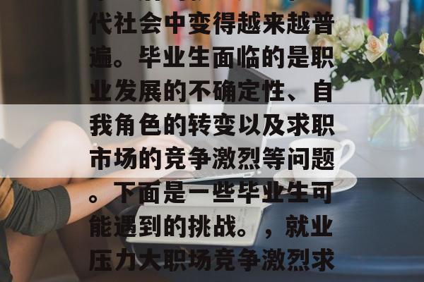 毕业后的就业压力在现代社会中变得越来越普遍。毕业生面临的是职业发展的不确定性、自我角色的转变以及求职市场的竞争激烈等问题。下面是一些毕业生可能遇到的挑战。,就业压力大职场竞争激烈求职压力大 毕业后的就业压力在现代社会中变得越来越普遍。毕业生面临的是职业发展的不确定性、自我角色的转变以及求职市场的竞争激烈等问题。下面是一些毕业生可能遇到的挑战。,就业压力大职场竞争激烈求职压力大