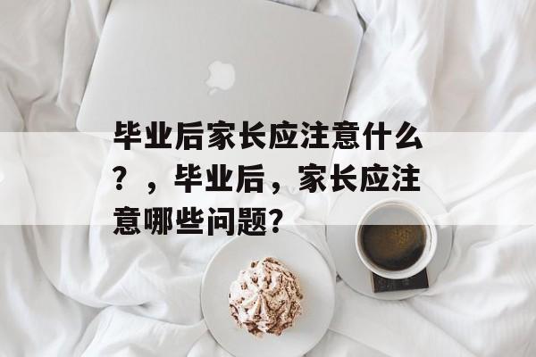 毕业后家长应注意什么？，毕业后，家长应注意哪些问题？