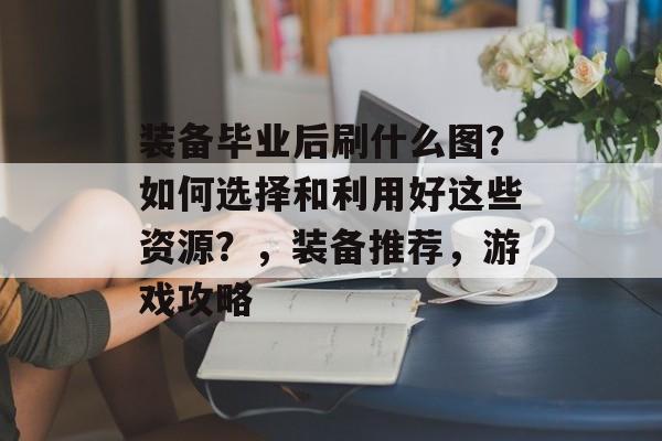 装备毕业后刷什么图?如何选择和利用好这些资源?,装备推荐,游戏攻略 装备毕业后刷什么图?如何选择和利用好这些资源?,装备推荐,游戏攻略