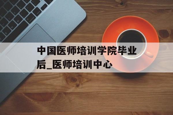 中国医师培训学院毕业后_医师培训中心