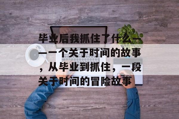 毕业后我抓住了什么——一个关于时间的故事，从毕业到抓住，一段关于时间的冒险故事