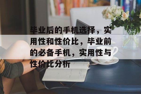 毕业后的手机选择，实用性和性价比，毕业前的必备手机，实用性与性价比分析