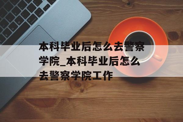 本科毕业后怎么去警察学院_本科毕业后怎么去警察学院工作 本科毕业后怎么去警察学院_本科毕业后怎么去警察学院工作