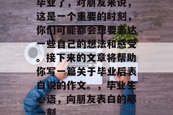 毕业了，对朋友来说，这是一个重要的时刻，你们可能都会想要表达一些自己的想法和感受。接下来的文章将帮助你写一篇关于毕业后表白说的作文。，毕业生心语，向朋友表白的那一刻