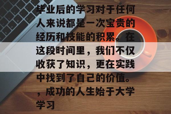 毕业后的学习对于任何人来说都是一次宝贵的经历和技能的积累。在这段时间里,我们不仅收获了知识,更在实践中找到了自己的价值。,成功的人生始于大学学习 毕业后的学习对于任何人来说都是一次宝贵的经历和技能的积累。在这段时间里,我们不仅收获了知识,更在实践中找到了自己的价值。,成功的人生始于大学学习