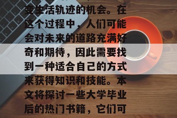 毕业,人生中一个新的阶段,对于每个人来说,它可能意味着新的开始,新的梦想,或者改变生活轨迹的机会。在这个过程中,人们可能会对未来的道路充满好奇和期待,因此需要找到一种适合自己的方式来获得知识和技能。本文将探讨一些大学毕业后的热门书籍,它们可以帮助你更好地了解世界,并为你的未来铺平道路。,大学必读,🎓各类毕业小说推荐!📚 毕业,人生中一个新的阶段,对于每个人来说,它可能意味着新的开始,新的梦想,或者改变生活轨迹的机会。在这个过程中,人们可能会对未来的道路充满好奇和期待,因此需要找到一种适合自己的方式来获得知识和技能。本文将探讨一些大学毕业后的热门书籍,它们可以帮助你更好地了解世界,并为你的未来铺平道路。,大学必读,🎓各类毕业小说推荐!📚