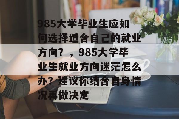 985大学毕业生应如何选择适合自己的就业方向?,985大学毕业生就业方向迷茫怎么办?建议你结合自身情况再做决定 985大学毕业生应如何选择适合自己的就业方向?,985大学毕业生就业方向迷茫怎么办?建议你结合自身情况再做决定