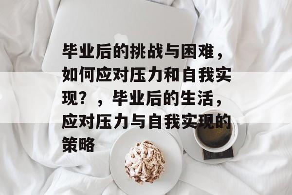 毕业后的挑战与困难,如何应对压力和自我实现?,毕业后的生活,应对压力与自我实现的策略 毕业后的挑战与困难,如何应对压力和自我实现?,毕业后的生活,应对压力与自我实现的策略