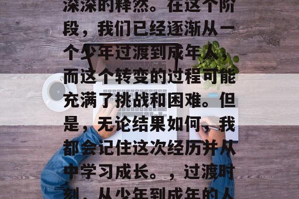 毕业总是让人感到一种深深的释然。在这个阶段，我们已经逐渐从一个少年过渡到成年人，而这个转变的过程可能充满了挑战和困难。但是，无论结果如何，我都会记住这次经历并从中学习成长。，过渡时刻，从少年到成年的人生旅途