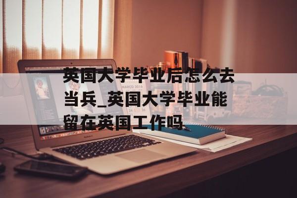 英国大学毕业后怎么去当兵_英国大学毕业能留在英国工作吗 英国大学毕业后怎么去当兵_英国大学毕业能留在英国工作吗