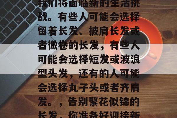 毕业季的到来，意味着我们将面临新的生活挑战。有些人可能会选择留着长发、披肩长发或者微卷的长发，有些人可能会选择短发或波浪型头发，还有的人可能会选择丸子头或者齐肩发。，告别繁花似锦的长发，你准备好迎接新的人生挑战了吗？