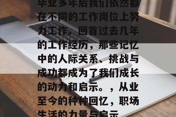 毕业多年后我们依然都在不同的工作岗位上努力工作。回首过去几年的工作经历,那些记忆中的人际关系、挑战与成功都成为了我们成长的动力和启示。,从业至今的种种回忆,职场生活的力量与启示 毕业多年后我们依然都在不同的工作岗位上努力工作。回首过去几年的工作经历,那些记忆中的人际关系、挑战与成功都成为了我们成长的动力和启示。,从业至今的种种回忆,职场生活的力量与启示
