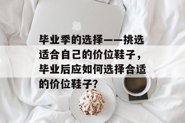 毕业季的选择——挑选适合自己的价位鞋子,毕业后应如何选择合适的价位鞋子? 毕业季的选择——挑选适合自己的价位鞋子,毕业后应如何选择合适的价位鞋子?