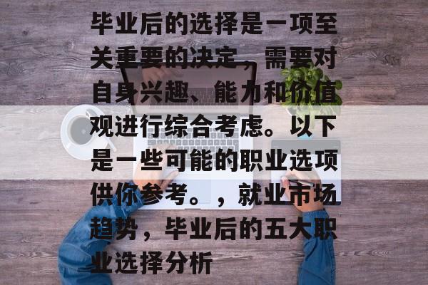 毕业后的选择是一项至关重要的决定，需要对自身兴趣、能力和价值观进行综合考虑。以下是一些可能的职业选项供你参考。，就业市场趋势，毕业后的五大职业选择分析